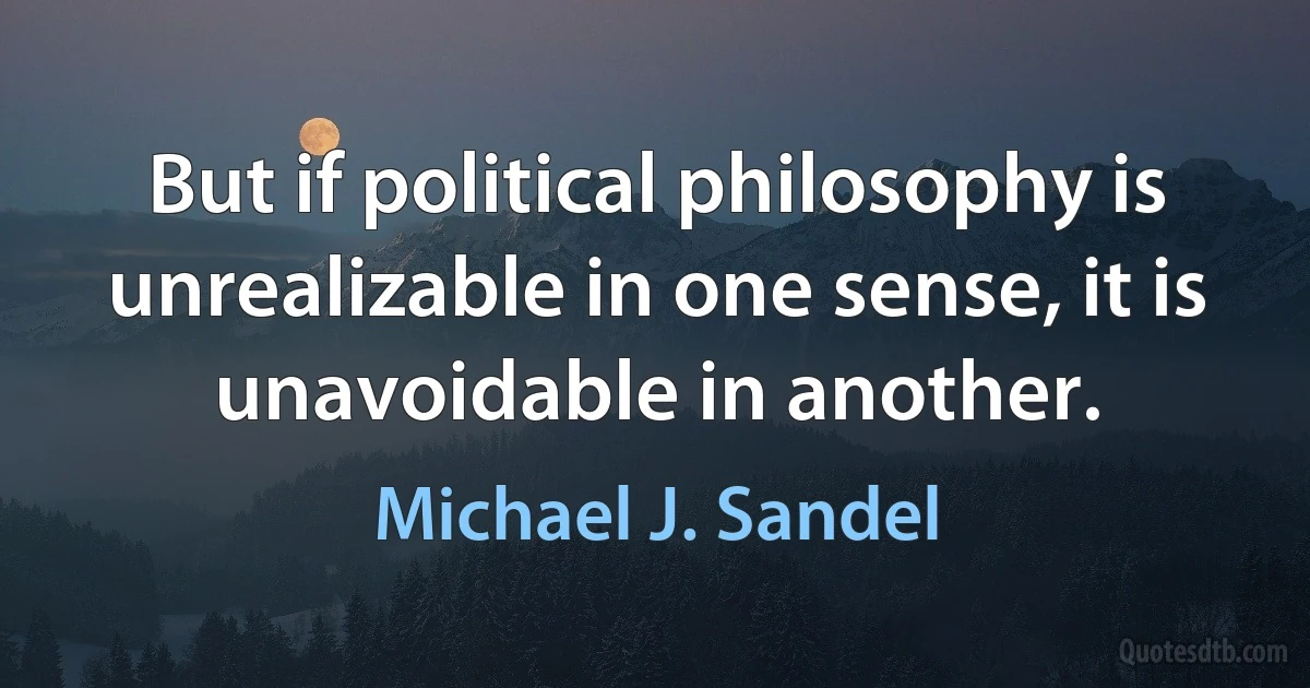 But if political philosophy is unrealizable in one sense, it is unavoidable in another. (Michael J. Sandel)