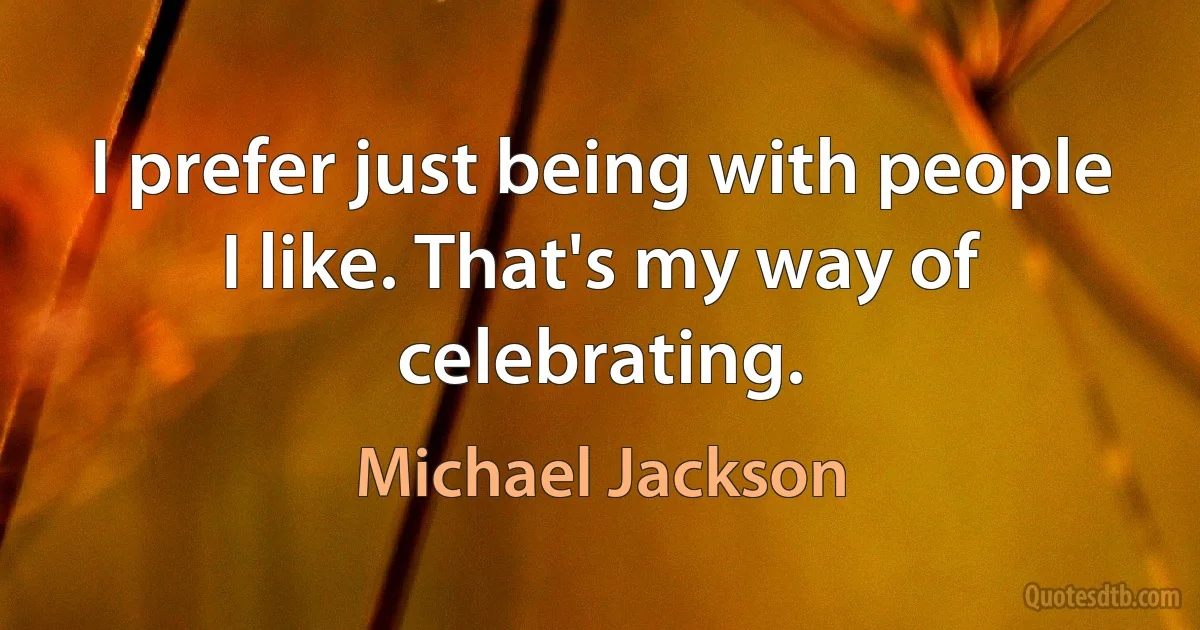 I prefer just being with people I like. That's my way of celebrating. (Michael Jackson)