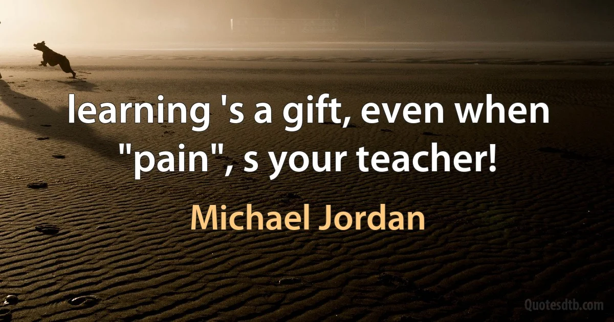 learning 's a gift, even when "pain", s your teacher! (Michael Jordan)