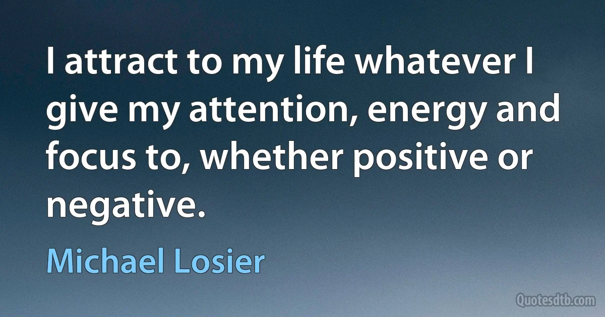 I attract to my life whatever I give my attention, energy and focus to, whether positive or negative. (Michael Losier)