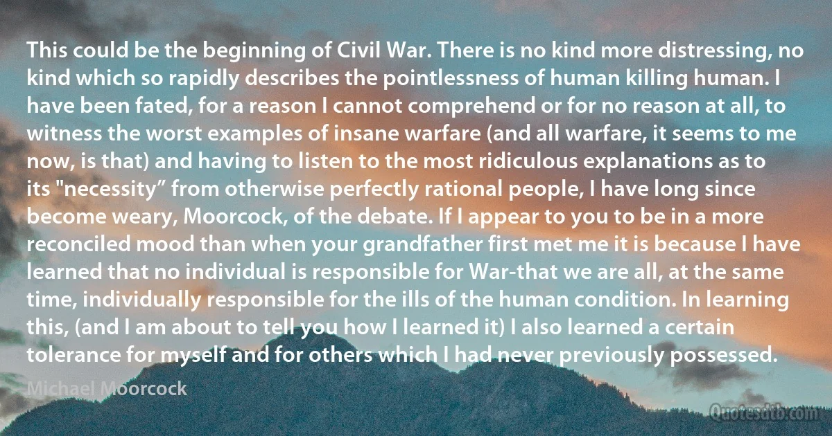 This could be the beginning of Civil War. There is no kind more distressing, no kind which so rapidly describes the pointlessness of human killing human. I have been fated, for a reason I cannot comprehend or for no reason at all, to witness the worst examples of insane warfare (and all warfare, it seems to me now, is that) and having to listen to the most ridiculous explanations as to its "necessity” from otherwise perfectly rational people, I have long since become weary, Moorcock, of the debate. If I appear to you to be in a more reconciled mood than when your grandfather first met me it is because I have learned that no individual is responsible for War-that we are all, at the same time, individually responsible for the ills of the human condition. In learning this, (and I am about to tell you how I learned it) I also learned a certain tolerance for myself and for others which I had never previously possessed. (Michael Moorcock)