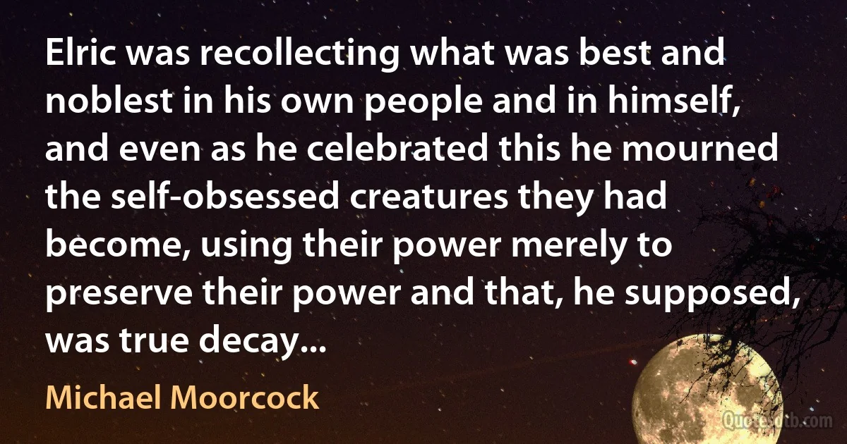 Elric was recollecting what was best and noblest in his own people and in himself, and even as he celebrated this he mourned the self-obsessed creatures they had become, using their power merely to preserve their power and that, he supposed, was true decay... (Michael Moorcock)