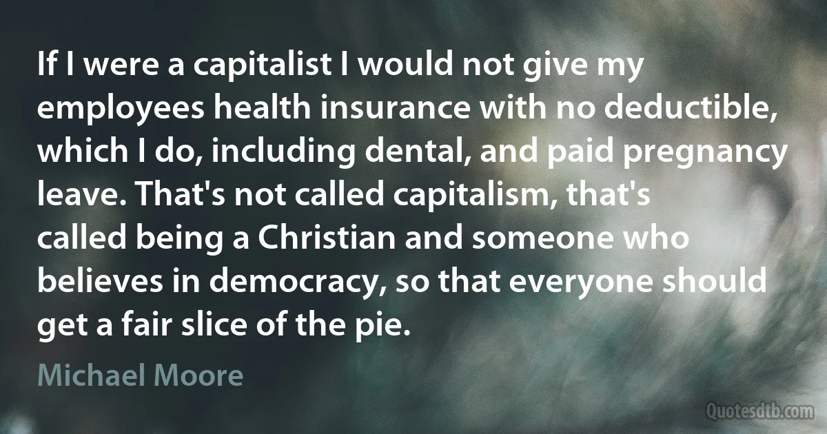 If I were a capitalist I would not give my employees health insurance with no deductible, which I do, including dental, and paid pregnancy leave. That's not called capitalism, that's called being a Christian and someone who believes in democracy, so that everyone should get a fair slice of the pie. (Michael Moore)