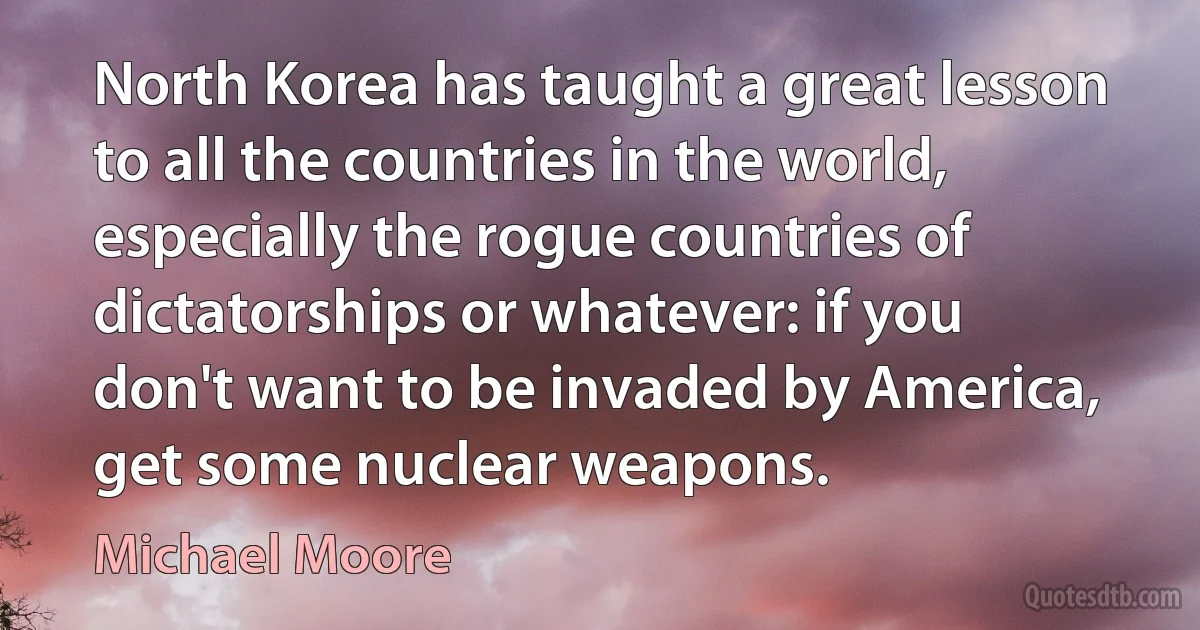 North Korea has taught a great lesson to all the countries in the world, especially the rogue countries of dictatorships or whatever: if you don't want to be invaded by America, get some nuclear weapons. (Michael Moore)