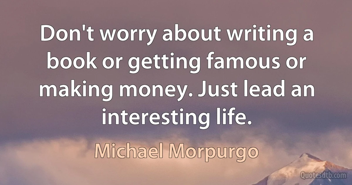 Don't worry about writing a book or getting famous or making money. Just lead an interesting life. (Michael Morpurgo)