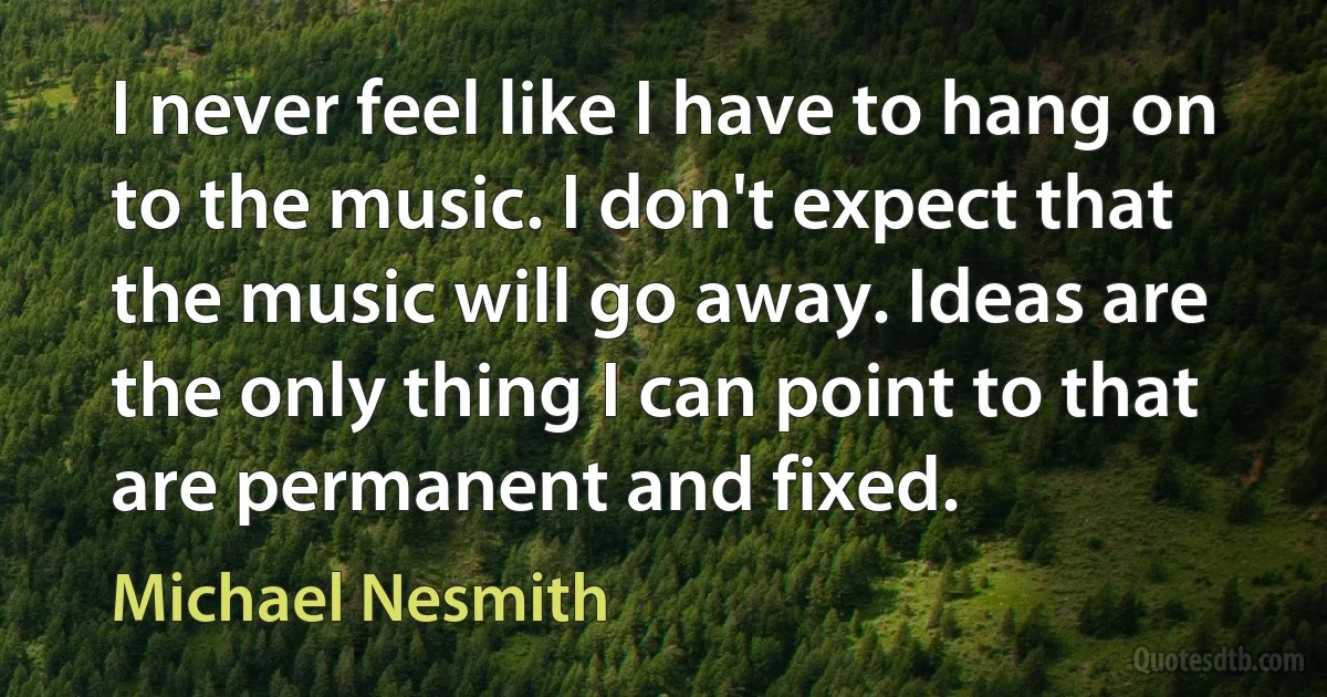 I never feel like I have to hang on to the music. I don't expect that the music will go away. Ideas are the only thing I can point to that are permanent and fixed. (Michael Nesmith)