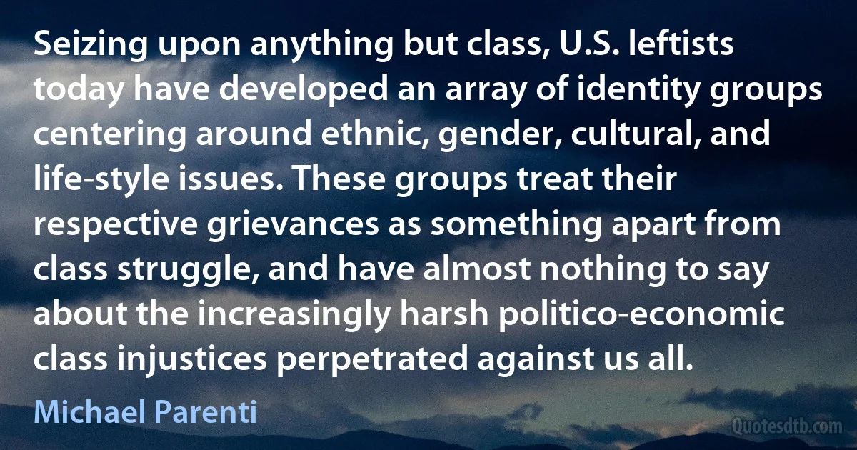 Seizing upon anything but class, U.S. leftists today have developed an array of identity groups centering around ethnic, gender, cultural, and life-style issues. These groups treat their respective grievances as something apart from class struggle, and have almost nothing to say about the increasingly harsh politico-economic class injustices perpetrated against us all. (Michael Parenti)