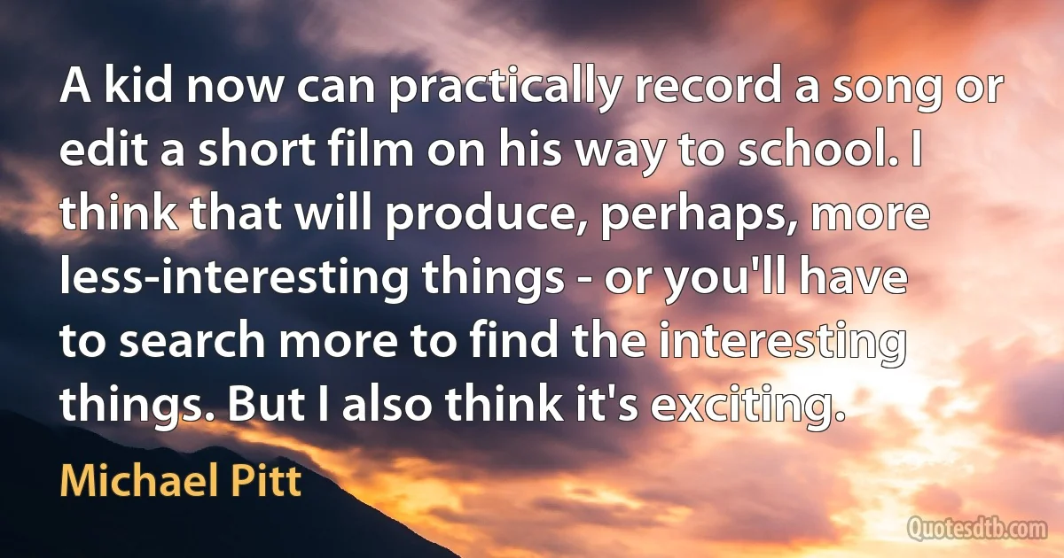 A kid now can practically record a song or edit a short film on his way to school. I think that will produce, perhaps, more less-interesting things - or you'll have to search more to find the interesting things. But I also think it's exciting. (Michael Pitt)