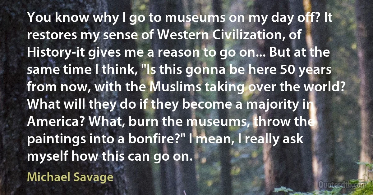 You know why I go to museums on my day off? It restores my sense of Western Civilization, of History-it gives me a reason to go on... But at the same time I think, "Is this gonna be here 50 years from now, with the Muslims taking over the world? What will they do if they become a majority in America? What, burn the museums, throw the paintings into a bonfire?" I mean, I really ask myself how this can go on. (Michael Savage)