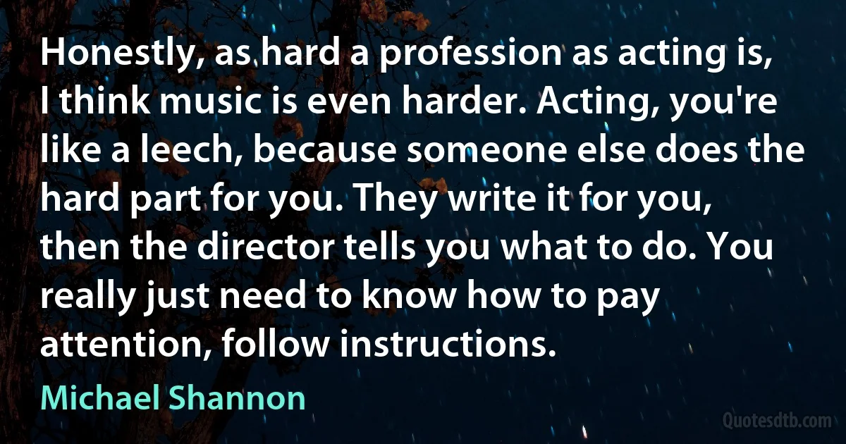 Honestly, as hard a profession as acting is, I think music is even harder. Acting, you're like a leech, because someone else does the hard part for you. They write it for you, then the director tells you what to do. You really just need to know how to pay attention, follow instructions. (Michael Shannon)