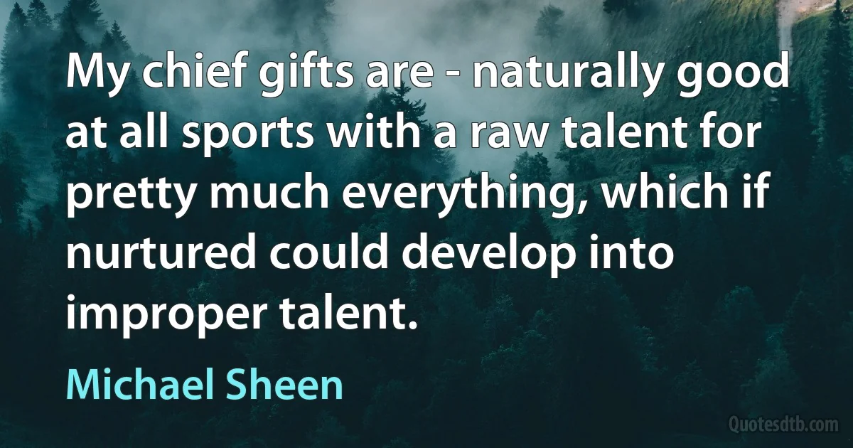 My chief gifts are - naturally good at all sports with a raw talent for pretty much everything, which if nurtured could develop into improper talent. (Michael Sheen)