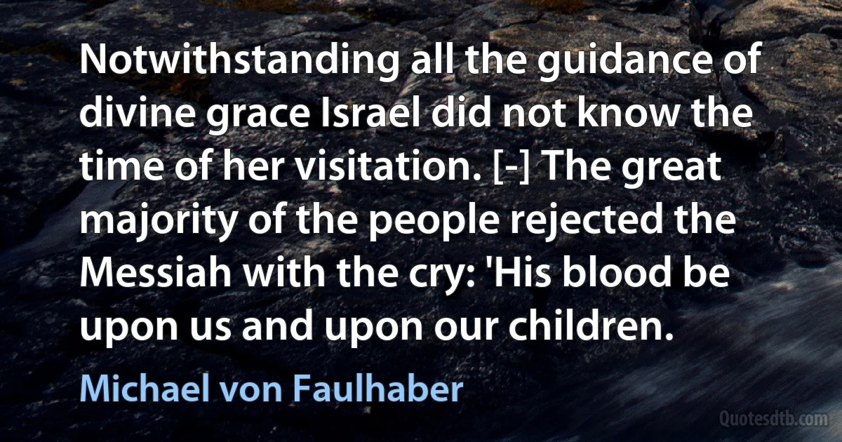 Notwithstanding all the guidance of divine grace Israel did not know the time of her visitation. [-] The great majority of the people rejected the Messiah with the cry: 'His blood be upon us and upon our children. (Michael von Faulhaber)