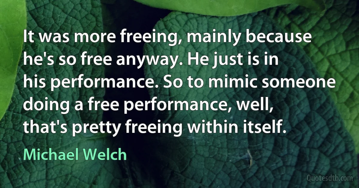 It was more freeing, mainly because he's so free anyway. He just is in his performance. So to mimic someone doing a free performance, well, that's pretty freeing within itself. (Michael Welch)