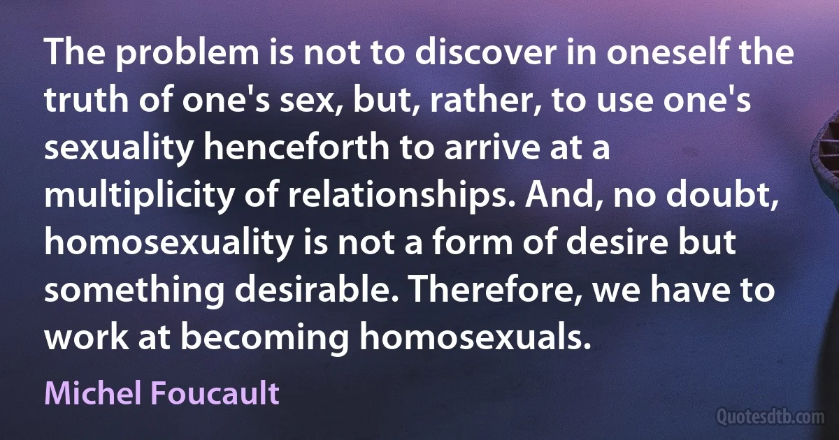 The problem is not to discover in oneself the truth of one's sex, but, rather, to use one's sexuality henceforth to arrive at a multiplicity of relationships. And, no doubt, homosexuality is not a form of desire but something desirable. Therefore, we have to work at becoming homosexuals. (Michel Foucault)