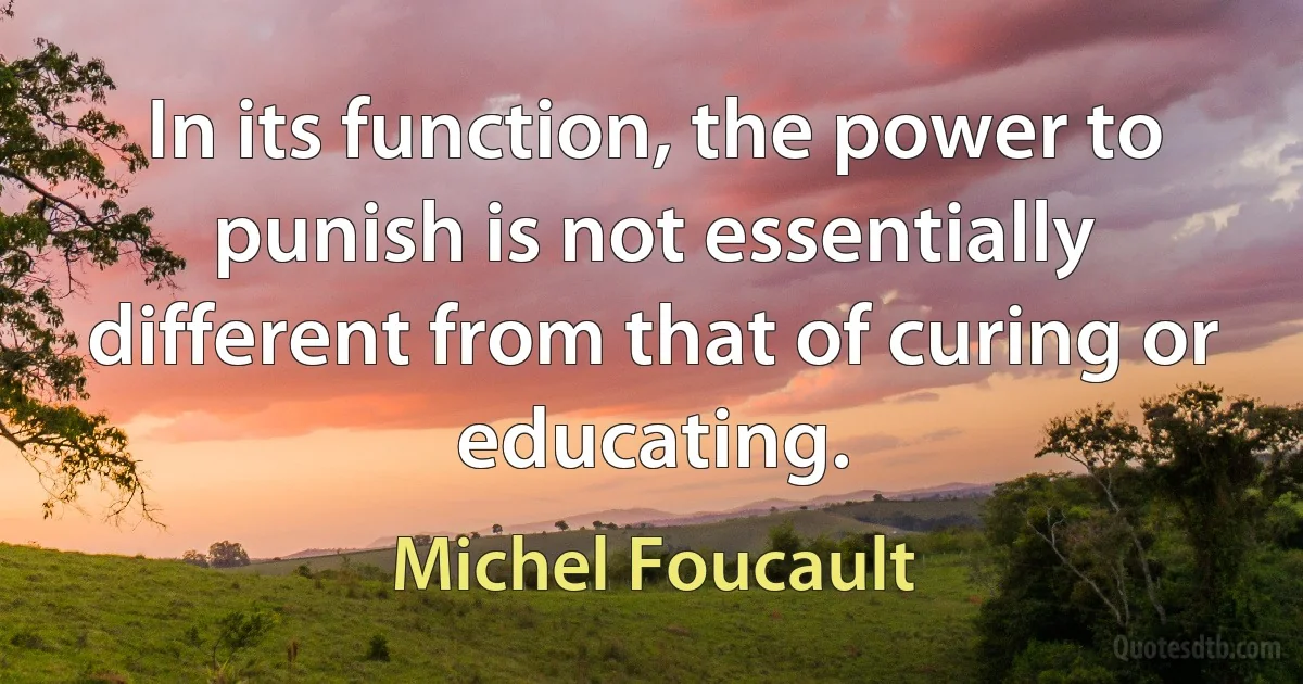 In its function, the power to punish is not essentially different from that of curing or educating. (Michel Foucault)