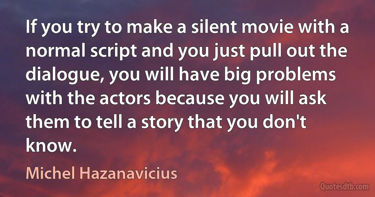 If you try to make a silent movie with a normal script and you just pull out the dialogue, you will have big problems with the actors because you will ask them to tell a story that you don't know. (Michel Hazanavicius)