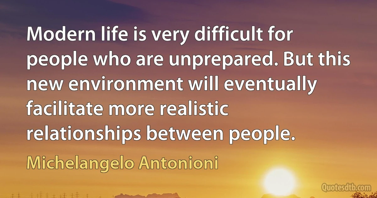 Modern life is very difficult for people who are unprepared. But this new environment will eventually facilitate more realistic relationships between people. (Michelangelo Antonioni)