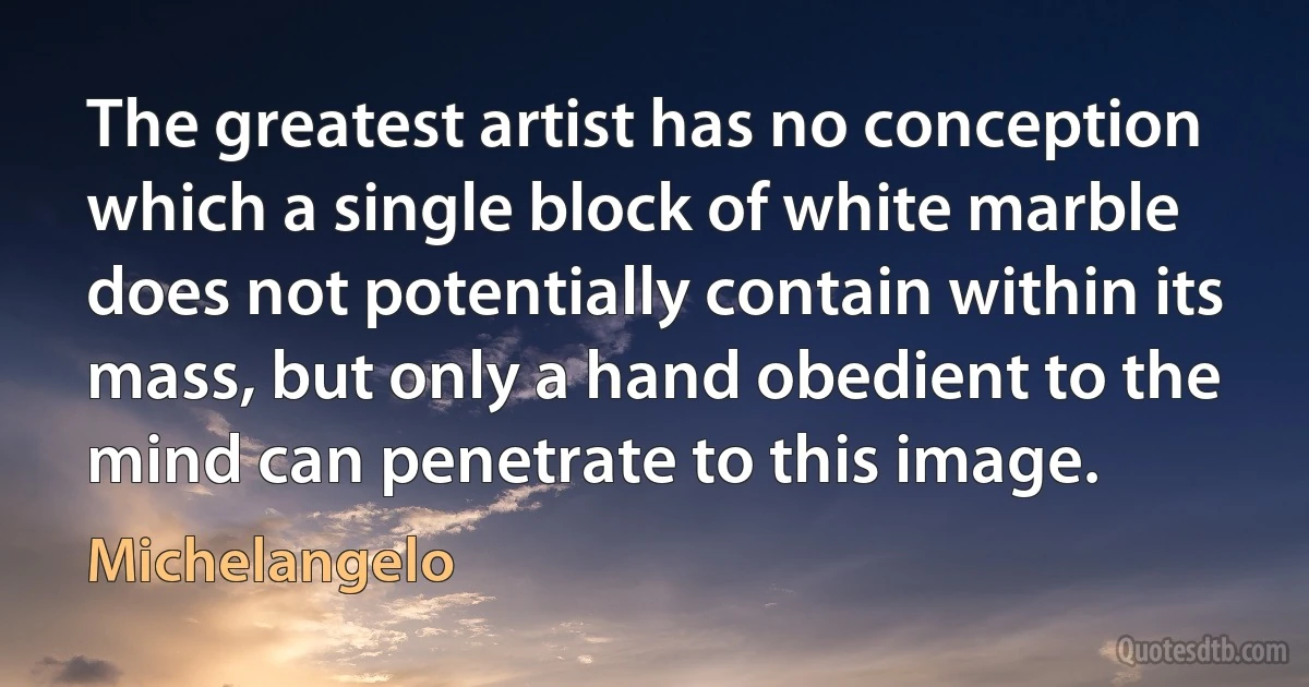 The greatest artist has no conception which a single block of white marble does not potentially contain within its mass, but only a hand obedient to the mind can penetrate to this image. (Michelangelo)