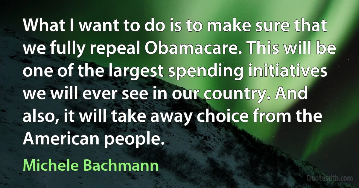 What I want to do is to make sure that we fully repeal Obamacare. This will be one of the largest spending initiatives we will ever see in our country. And also, it will take away choice from the American people. (Michele Bachmann)