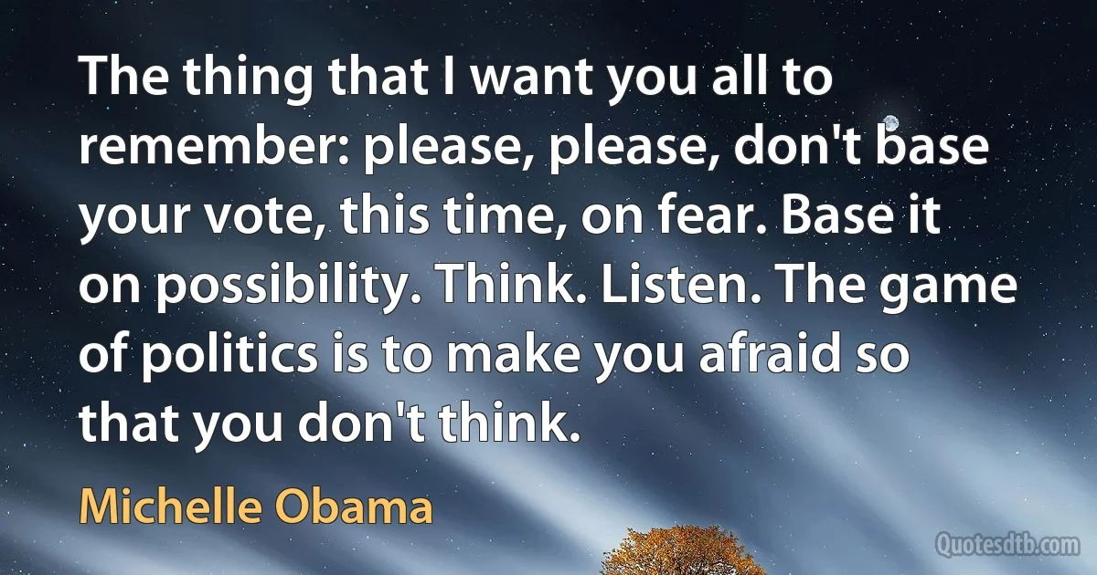 The thing that I want you all to remember: please, please, don't base your vote, this time, on fear. Base it on possibility. Think. Listen. The game of politics is to make you afraid so that you don't think. (Michelle Obama)