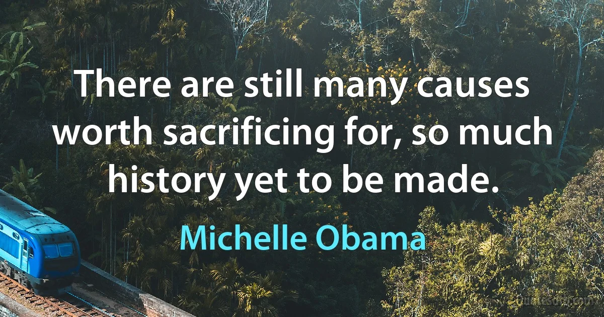 There are still many causes worth sacrificing for, so much history yet to be made. (Michelle Obama)