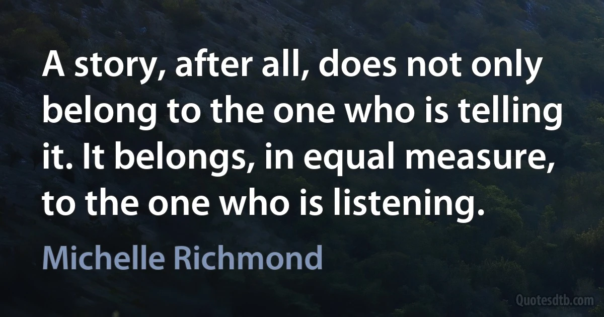 A story, after all, does not only belong to the one who is telling it. It belongs, in equal measure, to the one who is listening. (Michelle Richmond)