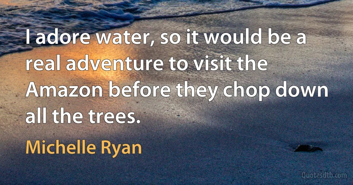 I adore water, so it would be a real adventure to visit the Amazon before they chop down all the trees. (Michelle Ryan)