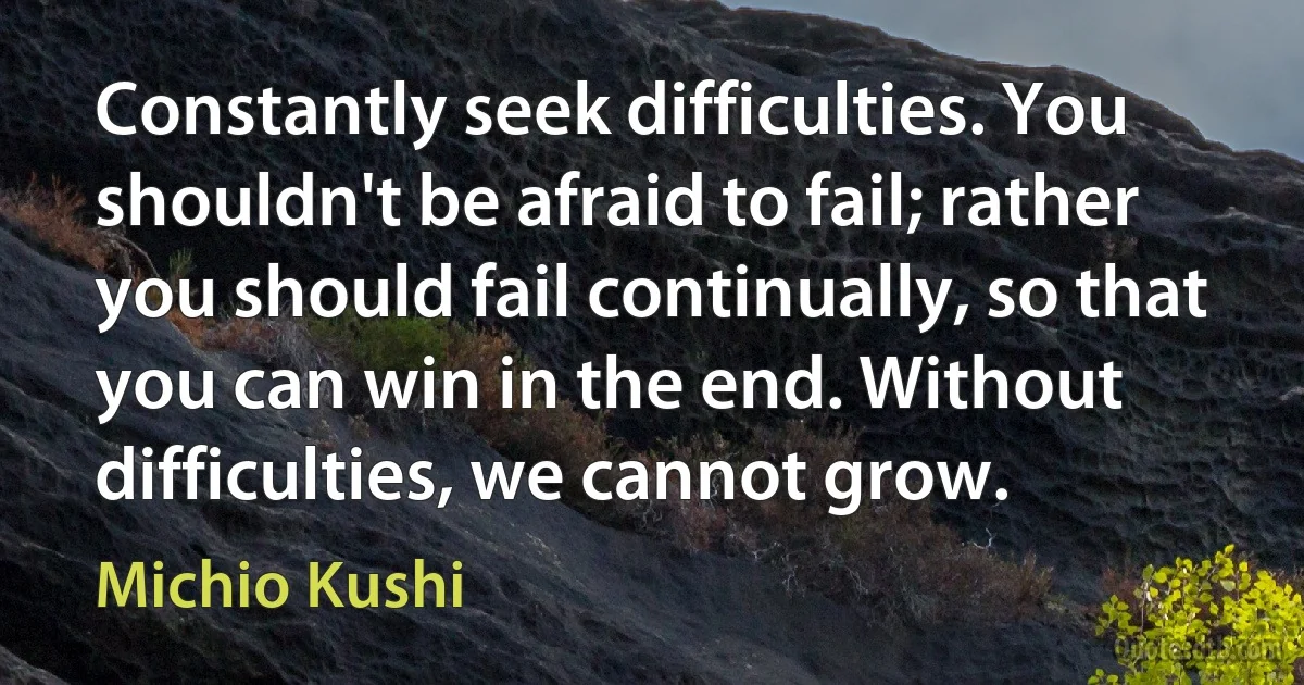 Constantly seek difficulties. You shouldn't be afraid to fail; rather you should fail continually, so that you can win in the end. Without difficulties, we cannot grow. (Michio Kushi)