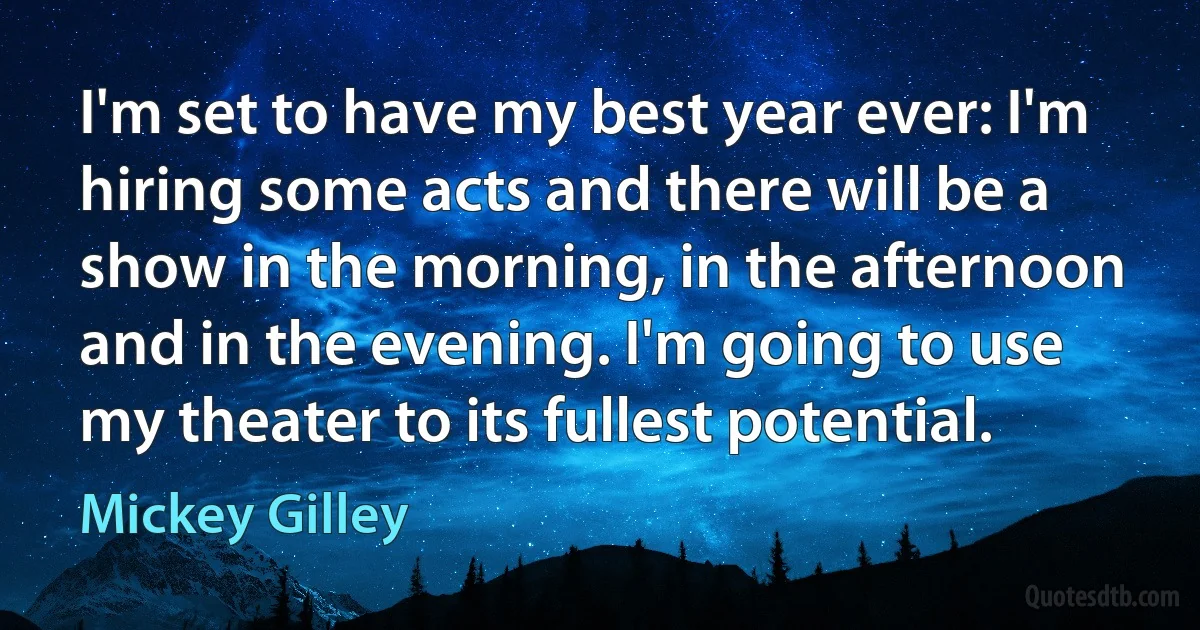 I'm set to have my best year ever: I'm hiring some acts and there will be a show in the morning, in the afternoon and in the evening. I'm going to use my theater to its fullest potential. (Mickey Gilley)