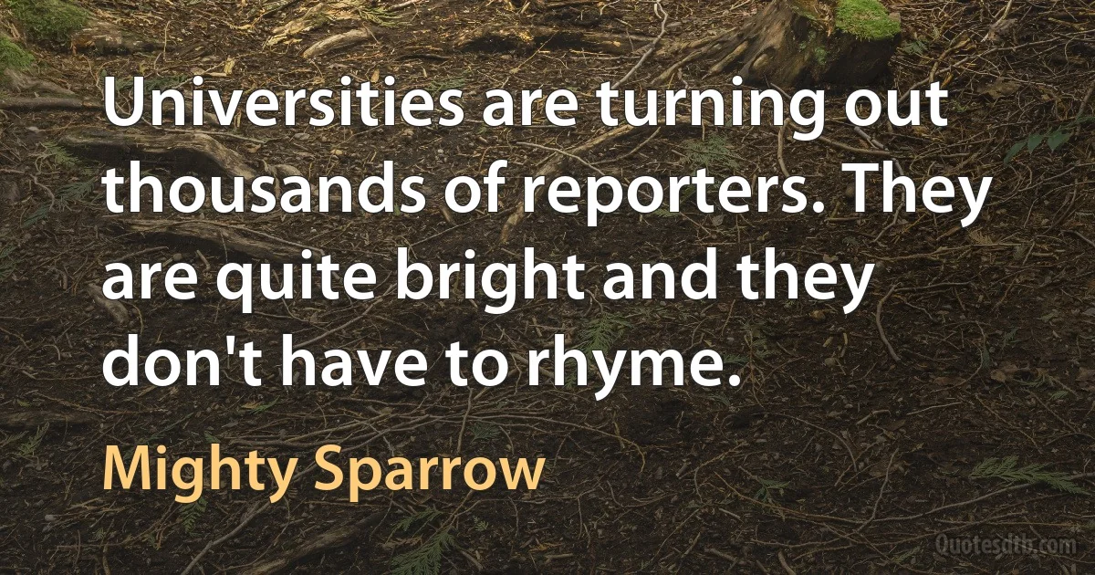 Universities are turning out thousands of reporters. They are quite bright and they don't have to rhyme. (Mighty Sparrow)