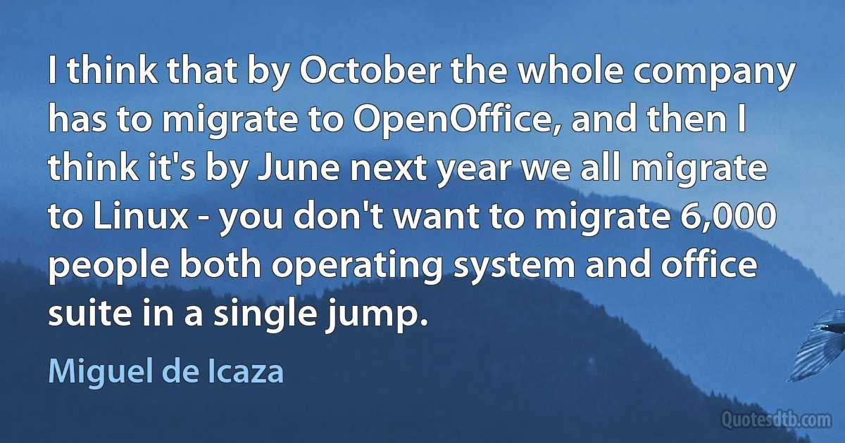 I think that by October the whole company has to migrate to OpenOffice, and then I think it's by June next year we all migrate to Linux - you don't want to migrate 6,000 people both operating system and office suite in a single jump. (Miguel de Icaza)