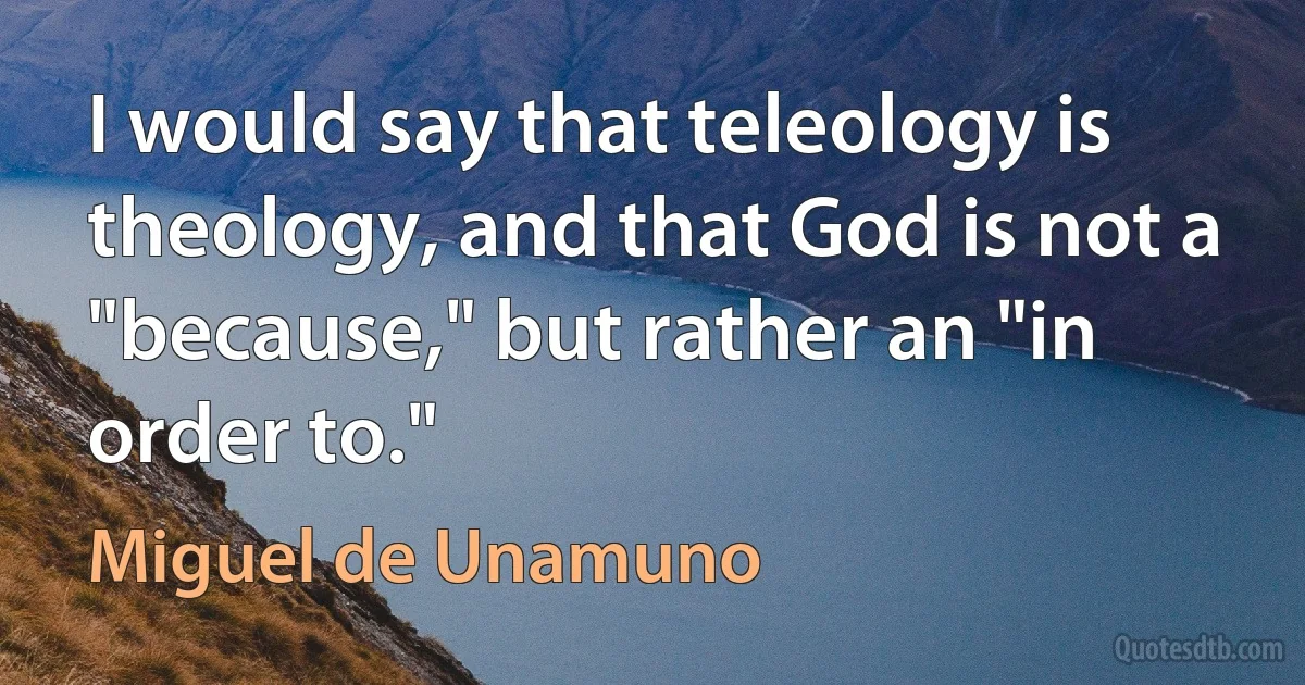 I would say that teleology is theology, and that God is not a "because," but rather an "in order to." (Miguel de Unamuno)