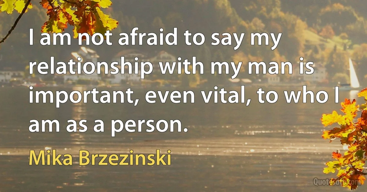 I am not afraid to say my relationship with my man is important, even vital, to who I am as a person. (Mika Brzezinski)