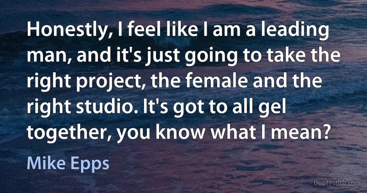 Honestly, I feel like I am a leading man, and it's just going to take the right project, the female and the right studio. It's got to all gel together, you know what I mean? (Mike Epps)