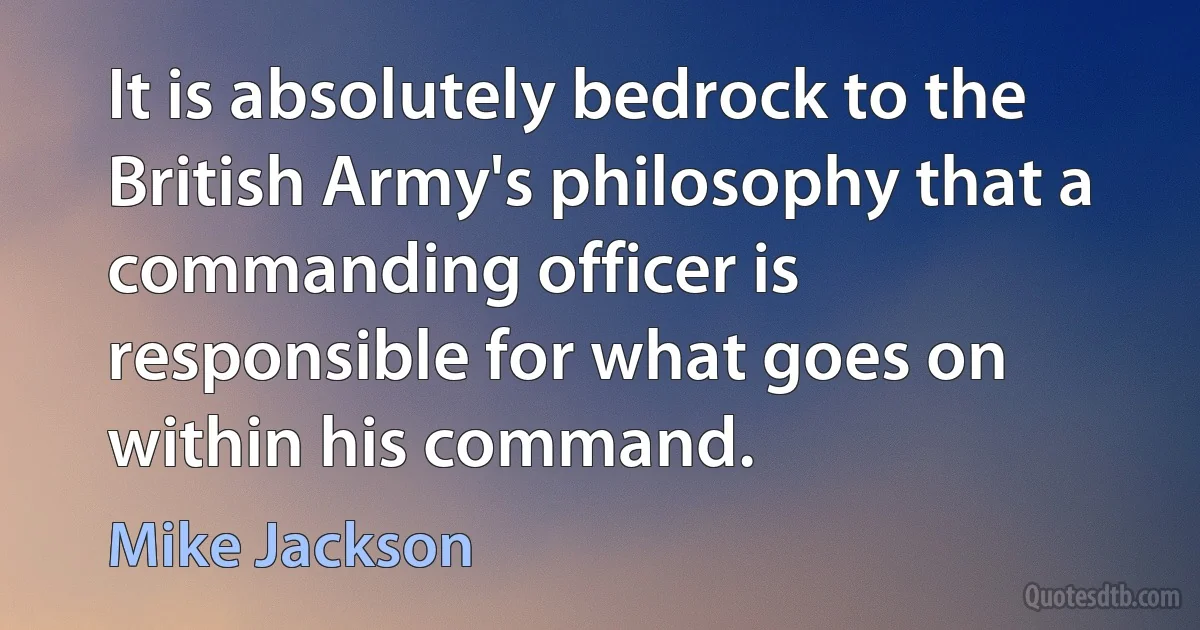 It is absolutely bedrock to the British Army's philosophy that a commanding officer is responsible for what goes on within his command. (Mike Jackson)