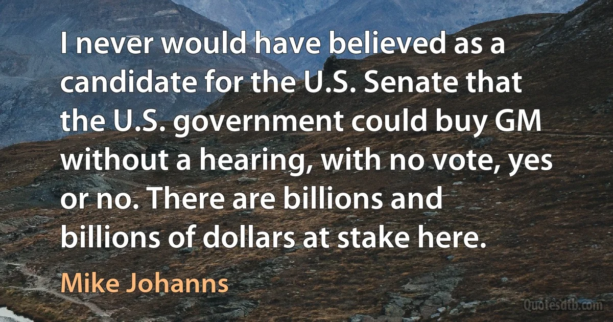 I never would have believed as a candidate for the U.S. Senate that the U.S. government could buy GM without a hearing, with no vote, yes or no. There are billions and billions of dollars at stake here. (Mike Johanns)