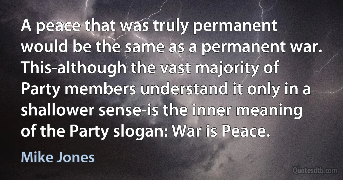 A peace that was truly permanent would be the same as a permanent war. This-although the vast majority of Party members understand it only in a shallower sense-is the inner meaning of the Party slogan: War is Peace. (Mike Jones)