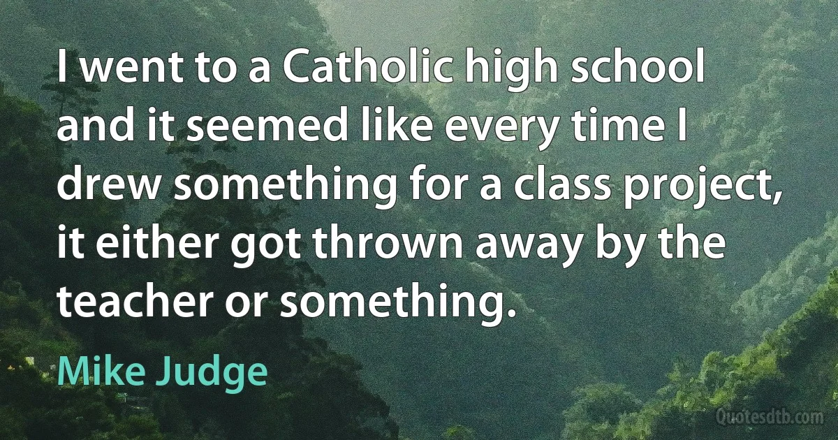 I went to a Catholic high school and it seemed like every time I drew something for a class project, it either got thrown away by the teacher or something. (Mike Judge)