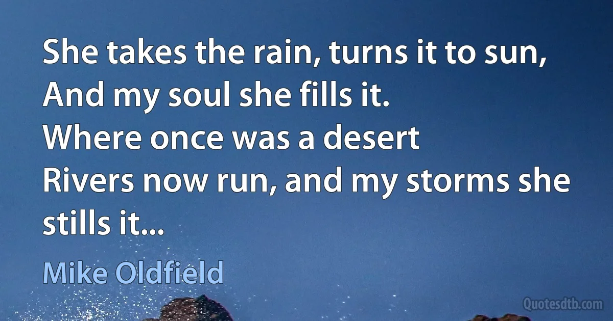 She takes the rain, turns it to sun,
And my soul she fills it.
Where once was a desert
Rivers now run, and my storms she stills it... (Mike Oldfield)