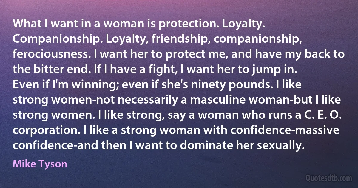 What I want in a woman is protection. Loyalty. Companionship. Loyalty, friendship, companionship, ferociousness. I want her to protect me, and have my back to the bitter end. If I have a fight, I want her to jump in. Even if I'm winning; even if she's ninety pounds. I like strong women-not necessarily a masculine woman-but I like strong women. I like strong, say a woman who runs a C. E. O. corporation. I like a strong woman with confidence-massive confidence-and then I want to dominate her sexually. (Mike Tyson)