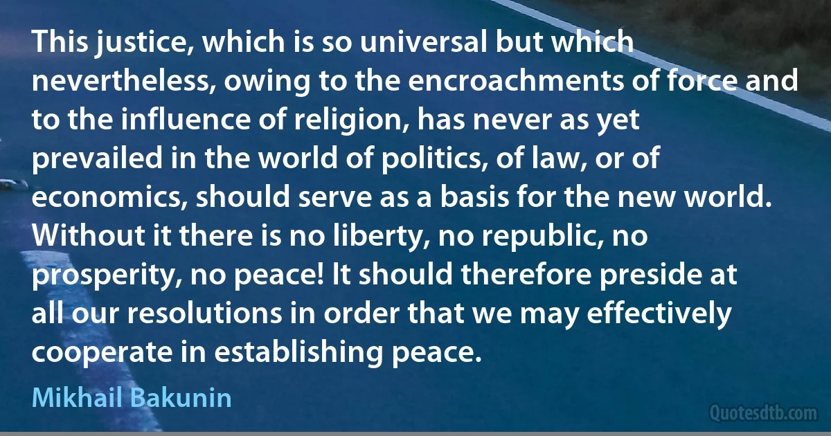 This justice, which is so universal but which nevertheless, owing to the encroachments of force and to the influence of religion, has never as yet prevailed in the world of politics, of law, or of economics, should serve as a basis for the new world. Without it there is no liberty, no republic, no prosperity, no peace! It should therefore preside at all our resolutions in order that we may effectively cooperate in establishing peace. (Mikhail Bakunin)