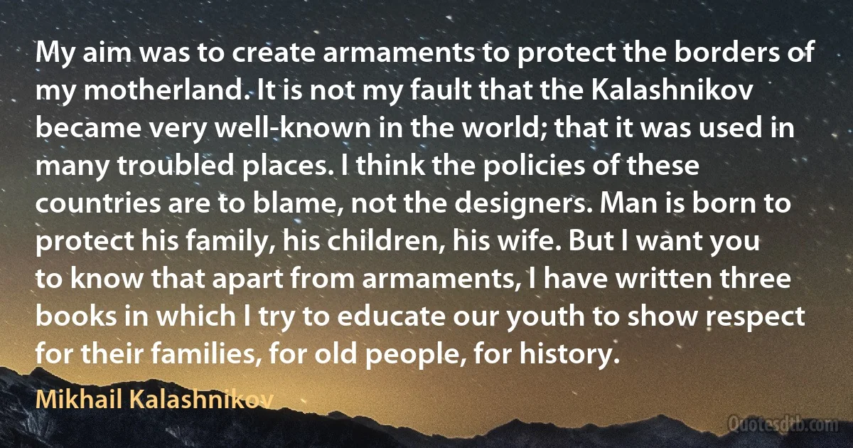 My aim was to create armaments to protect the borders of my motherland. It is not my fault that the Kalashnikov became very well-known in the world; that it was used in many troubled places. I think the policies of these countries are to blame, not the designers. Man is born to protect his family, his children, his wife. But I want you to know that apart from armaments, I have written three books in which I try to educate our youth to show respect for their families, for old people, for history. (Mikhail Kalashnikov)