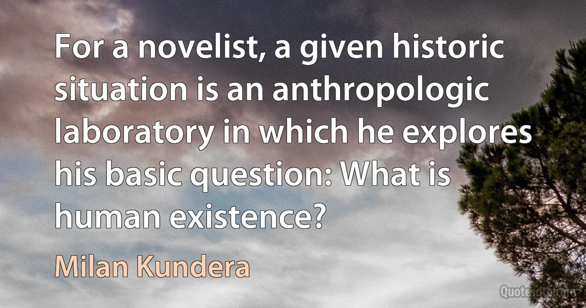 For a novelist, a given historic situation is an anthropologic laboratory in which he explores his basic question: What is human existence? (Milan Kundera)