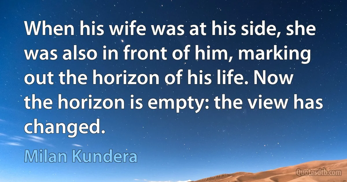 When his wife was at his side, she was also in front of him, marking out the horizon of his life. Now the horizon is empty: the view has changed. (Milan Kundera)