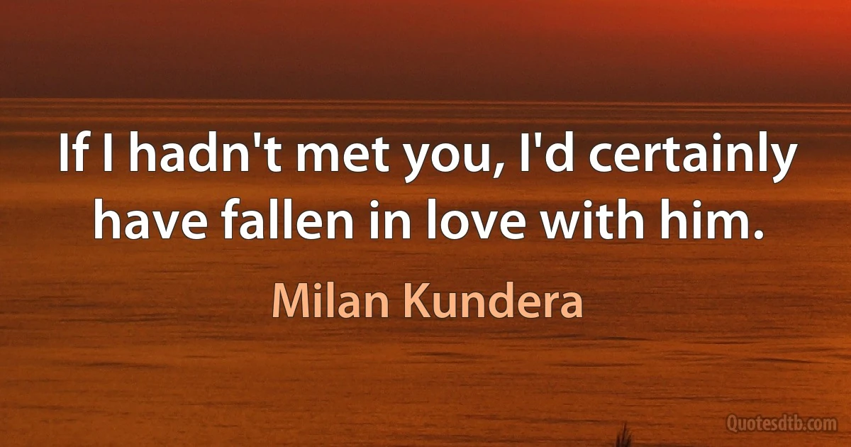 If I hadn't met you, I'd certainly have fallen in love with him. (Milan Kundera)