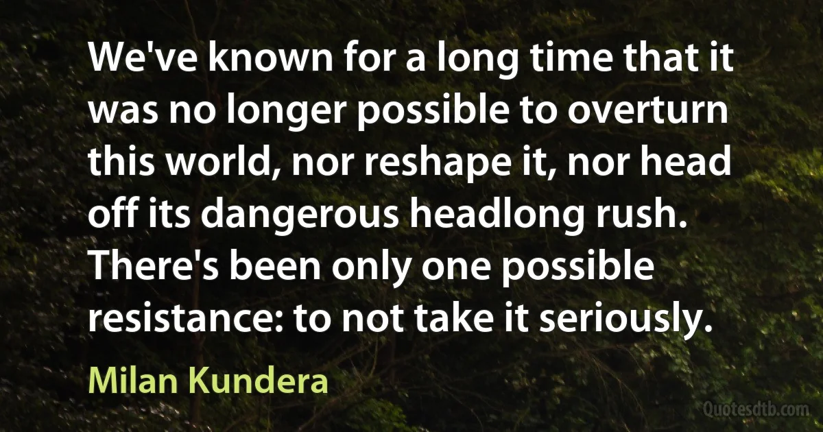 We've known for a long time that it was no longer possible to overturn this world, nor reshape it, nor head off its dangerous headlong rush. There's been only one possible resistance: to not take it seriously. (Milan Kundera)