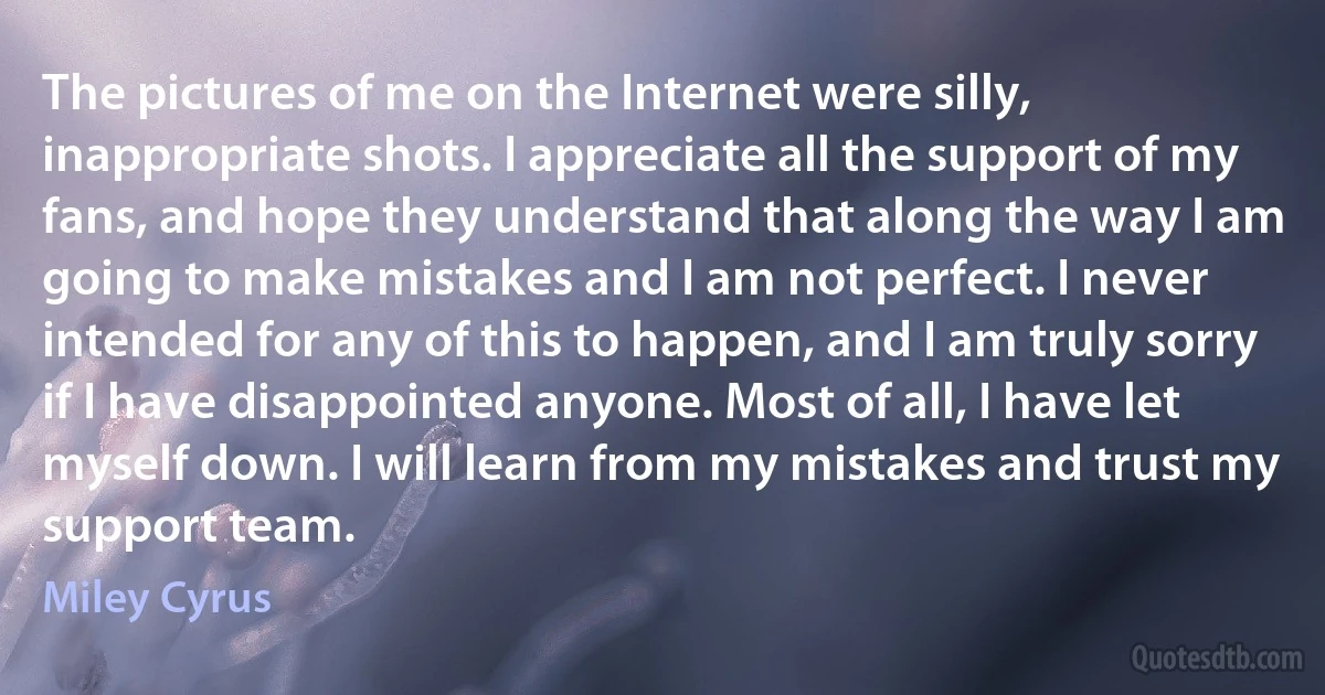 The pictures of me on the Internet were silly, inappropriate shots. I appreciate all the support of my fans, and hope they understand that along the way I am going to make mistakes and I am not perfect. I never intended for any of this to happen, and I am truly sorry if I have disappointed anyone. Most of all, I have let myself down. I will learn from my mistakes and trust my support team. (Miley Cyrus)