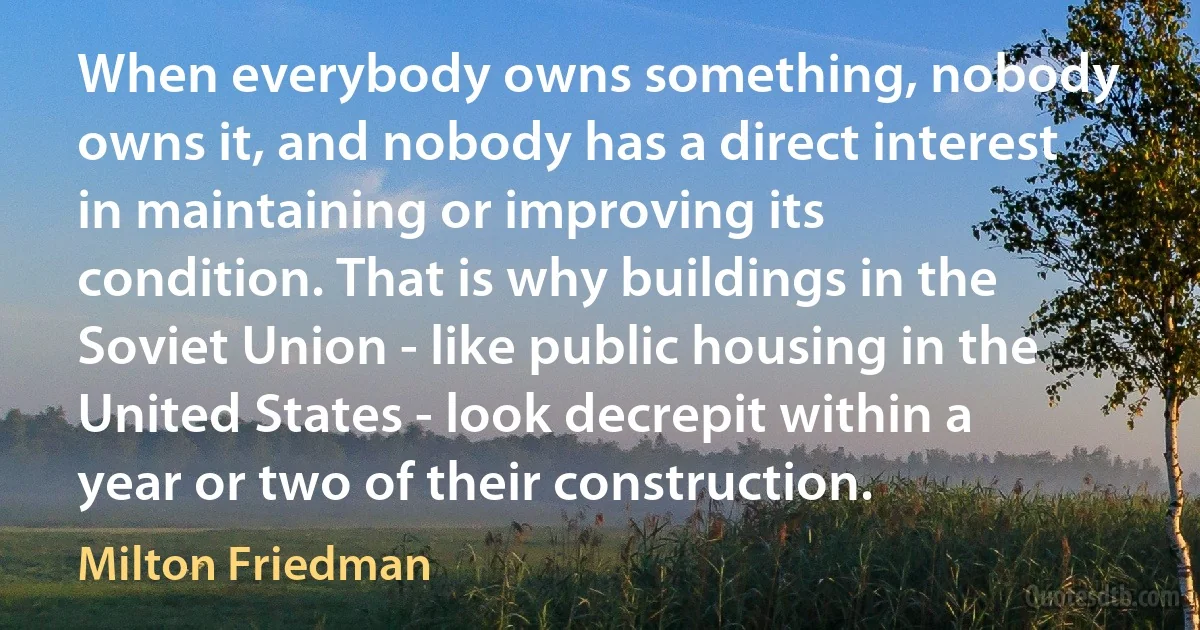 When everybody owns something, nobody owns it, and nobody has a direct interest in maintaining or improving its condition. That is why buildings in the Soviet Union - like public housing in the United States - look decrepit within a year or two of their construction. (Milton Friedman)