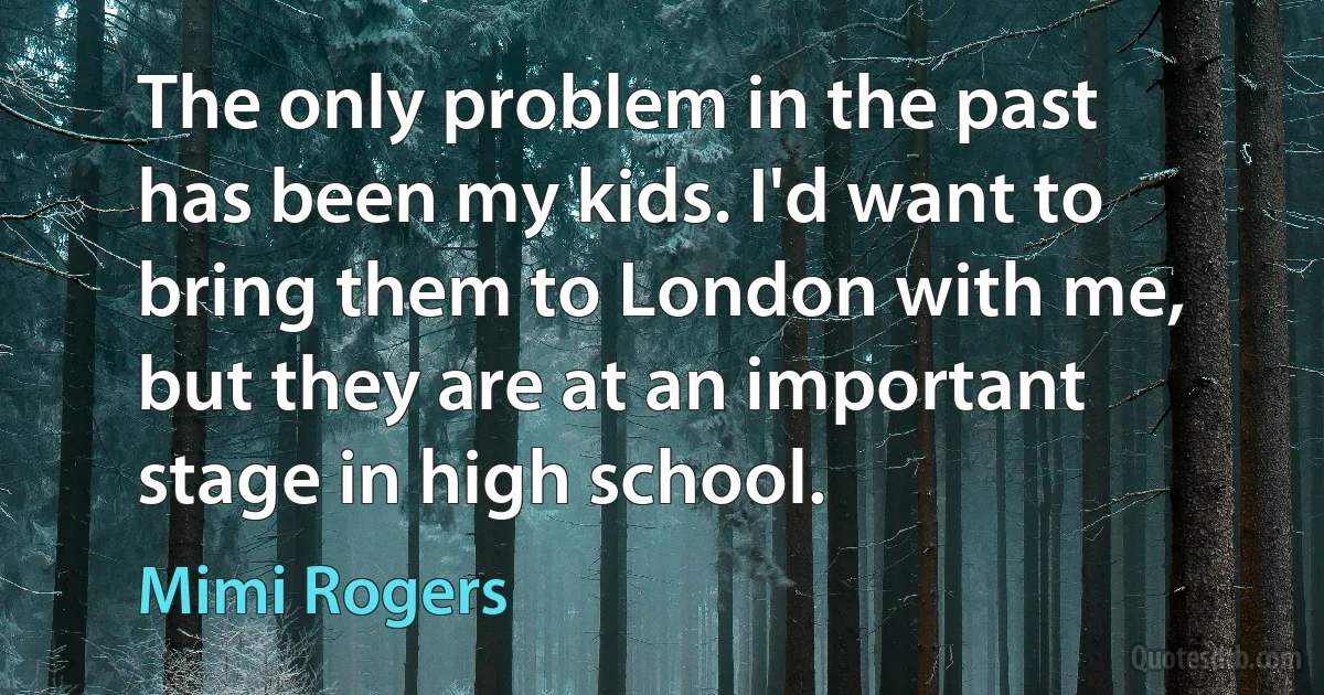 The only problem in the past has been my kids. I'd want to bring them to London with me, but they are at an important stage in high school. (Mimi Rogers)