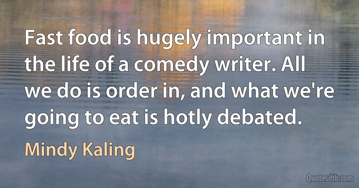 Fast food is hugely important in the life of a comedy writer. All we do is order in, and what we're going to eat is hotly debated. (Mindy Kaling)